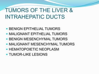TUMORS OF THE LIVER &
INTRAHEPATIC DUCTS
 BENIGN EPITHELIAL TUMORS
 MALIGNANT EPITHELIAL TUMORS
 BENIGN MESENCHYMAL TUMORS
 MALIGNANT MESENCHYMAL TUMORS
 HEMATOPOIETIC NEOPLASM
 TUMOR-LIKE LESIONS
 