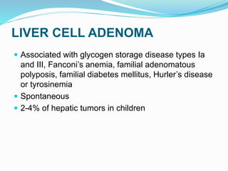 LIVER CELL ADENOMA
 Associated with glycogen storage disease types Ia
and III, Fanconi’s anemia, familial adenomatous
polyposis, familial diabetes mellitus, Hurler’s disease
or tyrosinemia
 Spontaneous
 2-4% of hepatic tumors in children
 