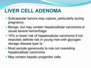 LIVER CELL ADENOMA
 Subcapsular tumors may rupture, particularly during
pregnancy
 Benign, but may contain hepatocellular carcinoma or
cause severe hemorrhage
 10% or lower risk of hepatocellular carcinoma if not
resected; definite risk in young men with glycogen
storage disease type Ia
 Must sample generously to rule out coexisting
hepatocellular carcinoma
 May contain hepatic progenitor cells
 