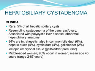 HEPATOBILIARY CYSTADENOMA
CLINICAL:
 Rare, 5% of all hepatic solitary cysts
 Resembling cystadenoma of the pancreas/ovary,
Associated with polycystic liver disease, abnormal
hepatobiliary anatomy
 84% are intrahepatic, also in common bile duct (6%),
hepatic ducts (4%), cystic duct (4%), gallbladder (2%)
ectopic embryonal tissue (gallbladder precursor)
 Middle-aged woman, 95% occur in women, mean age 45
years (range 2-87 years)
 