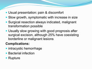  Usual presentation: pain & discomfort
 Slow growth, symptomatic with increase in size
 Surgical resection always indicated, malignant
transformation possible
 Usually slow growing with good prognosis after
surgical excision, although 25% have coexisting
borderline or malignant lesions
Complications:
 intracystic hemorrhage
 Bacterial infection
 Rupture
 