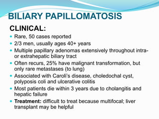 BILIARY PAPILLOMATOSIS
CLINICAL:
 Rare, 50 cases reported
 2/3 men, usually ages 40+ years
 Multiple papillary adenomas extensively throughout intra-
or extrahepatic biliary tract
 Often recurs, 25% have malignant transformation, but
only rare metastases (to lung)
 Associated with Caroli’s disease, choledochal cyst,
polyposis coli and ulcerative colitis
 Most patients die within 3 years due to cholangitis and
hepatic failure
 Treatment: difficult to treat because multifocal; liver
transplant may be helpful
 