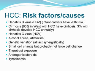 HCC: Risk factors/causes
 Hepatitis B virus (HBV) (infant carriers have 200x risk)
 Cirrhosis (85% in West with HCC have cirrhosis, 3% with
cirrhosis develop HCC annually)
 Hepatitis C virus (HCV)
 Alcohol abuse, aflatoxins
 Genetic variation (all act synergistically)
 Small cell change but probably not large cell change
 Thorotrast exposure
 Androgenic steroids
 Tyrosinemia
 