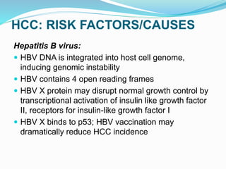 HCC: RISK FACTORS/CAUSES
Hepatitis B virus:
 HBV DNA is integrated into host cell genome,
inducing genomic instability
 HBV contains 4 open reading frames
 HBV X protein may disrupt normal growth control by
transcriptional activation of insulin like growth factor
II, receptors for insulin-like growth factor I
 HBV X binds to p53; HBV vaccination may
dramatically reduce HCC incidence
 