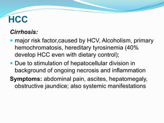 HCC
Cirrhosis:
 major risk factor,caused by HCV, Alcoholism, primary
hemochromatosis, hereditary tyrosinemia (40%
develop HCC even with dietary control);
 Due to stimulation of hepatocellular division in
background of ongoing necrosis and inflammation
Symptoms: abdominal pain, ascites, hepatomegaly,
obstructive jaundice; also systemic manifestations
 