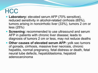 HCC
 Laboratory: elevated serum AFP (70% sensitive),
reduced sensitivity in alcohol-related cirrhosis (65%),
tumors arising in noncirrhotic liver (33%), tumors 2 cm or
less (25%)
 Screening: recommended to use ultrasound and serum
AFP in patients with chronic liver disease; leads to
diagnosis of tumors 2 cm or less, may not reduce deaths
 Other causes of elevated serum AFP: yolk sac tumors
of gonads, cirrhosis, massive liver necrosis, chronic
hepatitis, normal pregnancy, fetal distress or death, fetal
neural tube defects, hepatoblastoma, hepatoid
adenocarcinoma
 