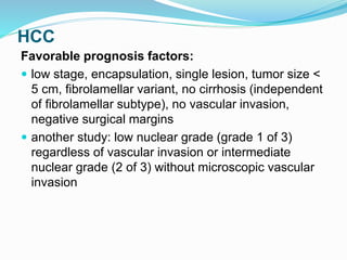 HCC
Favorable prognosis factors:
 low stage, encapsulation, single lesion, tumor size <
5 cm, fibrolamellar variant, no cirrhosis (independent
of fibrolamellar subtype), no vascular invasion,
negative surgical margins
 another study: low nuclear grade (grade 1 of 3)
regardless of vascular invasion or intermediate
nuclear grade (2 of 3) without microscopic vascular
invasion
 