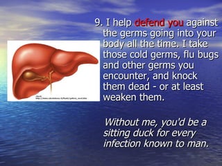 9. I help  defend you  against the germs going into your body all the time. I take those cold germs, flu bugs and other germs you encounter, and knock them dead - or at least weaken them.  Without me, you'd be a sitting duck for every infection known to man. 