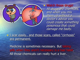 I scar easily.. and those scars, called "cirrhosis" are permanent. Medicine is sometimes necessary. But  taking pills when they aren't necessary is a bad habit . All those chemicals can really hurt a liver. Watch those drugs!   All drugs are chemicals, and when you mix them up without a doctor's advice you could create something poisonous that could damage me badly.  