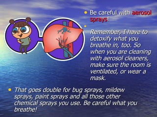 Be careful with  aerosol sprays ! Remember, I have to detoxify what you breathe in, too. So when you are cleaning with aerosol cleaners, make sure the room is ventilated, or wear a mask.  That goes double for bug sprays, mildew sprays, paint sprays and all those other chemical sprays you use. Be careful what you breathe! 
