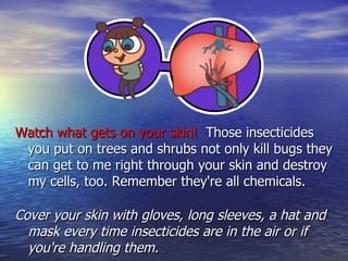 Watch what gets on your skin!  Those insecticides you put on trees and shrubs not only kill bugs they can get to me right through your skin and destroy my cells, too. Remember they're all chemicals. Cover your skin with gloves, long sleeves, a hat and mask every time insecticides are in the air or if you're handling them. 