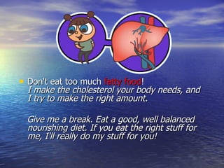 Don't eat too much  fatty food !  I make the cholesterol your body needs, and I try to make the right amount.  Give me a break. Eat a good, well balanced nourishing diet. If you eat the right stuff for me, I'll really do my stuff for you! 