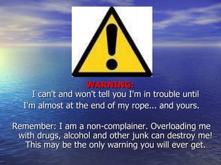 WARNING:  I can't and won't tell you I'm in trouble until I'm almost at the end of my rope... and yours. Remember: I am a non-complainer. Overloading me with drugs, alcohol and other junk can destroy me! This may be the only warning you will ever get. 