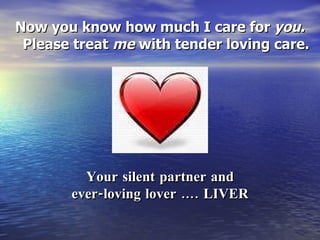 Now you know how much I care for  you. Please treat  me  with tender loving care. Your silent partner and ever-loving lover …. LIVER 