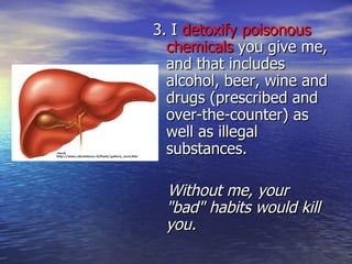 3. I  detoxify poisonous chemicals  you give me, and that includes alcohol, beer, wine and drugs (prescribed and over-the-counter) as well as illegal substances. Without me, your "bad" habits would kill you. 