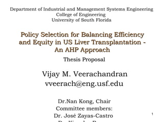 Policy Selection for Balancing Efficiency and Equity in US Liver Transplantation - An AHP Approach Thesis Proposal Vijay M. Veerachandran [email_address] Dr.Nan Kong, Chair Committee members: Dr. José Zayas-Castro  Dr. Kingsley Reeves Department of Industrial and Management Systems Engineering College of Engineering  University of South Florida 