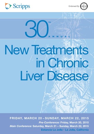 Endorsed By 
A N N U A L 30TH 
New Treatments 
in Chronic 
Liver Disease 
FRIDAY, MARCH 20 – SUNDAY, MARCH 22, 2015 
MARCH 3 1 - A P R I L 1 , 2 0 1 2 
Pre-Conference: Friday, March 20, 2015 
Main Conference: Saturday, March 21 – Sunday, March 22, 2015 
Estancia La Jolla • La Jolla, California 
 