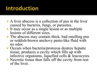  A liver abscess is a collection of pus in the liver
caused by bacteria, fungi, or parasites.
 It may occur as a single lesion or as multiple
lesions of different sizes.
 The abscess may contain thick, bad smelling pus
or reddish-brown anchovy paste-like fluid with
no odor.
 Occurs when bacteria/protozoa destroy hepatic
tissue, produces a cavity which fills up with
infective organisms, liquefied cells & leucocytes.
 Necrotic tissue then falls off the cavity from rest
of the liver.
 