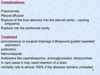 Complications: Pneumonitis Pleural effusion Rupture of the liver abscess into the pleural cavity - causing empyema Rupture into the peritoneal cavity Treatment percutaneous or surgical drainage (Ultrasound guided repeated aspiration) antibiotics.  Metronidazole Antibiotics like cephalosporins, aminoglycosides, tetracyclines In rare cases it may need insertion of a drain. mortality rate is almost 100% if the abscess remains untreated 