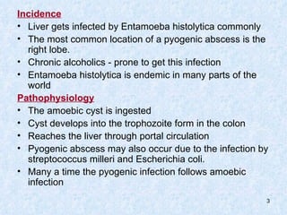 Incidence   Liver gets infected by Entamoeba histolytica commonly The most common location of a pyogenic abscess is the right lobe.  Chronic alcoholics - prone to get this infection Entamoeba histolytica is endemic in many parts of the world Pathophysiology The amoebic cyst is ingested  Cyst develops into the trophozoite form in the colon  Reaches the liver through portal circulation Pyogenic abscess may also occur due to the infection by streptococcus milleri and Escherichia coli. Many a time the pyogenic infection follows amoebic infection 