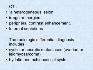 CT :  a heterogeneous lesion  irregular margins peripheral contrast enhancement.  Internal septations The radiologic differential diagnosis includes  cystic or necrotic metastases (ovarian or leiomyosarcoma) hydatid and echinococcal cysts. 