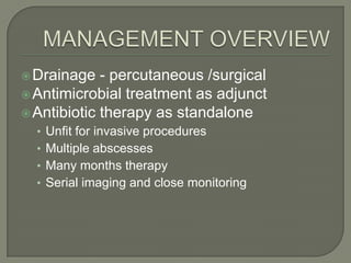  Drainage   - percutaneous /surgical
 Antimicrobial treatment as adjunct
 Antibiotic therapy as standalone
  • Unfit for invasive procedures
  • Multiple abscesses
  • Many months therapy
  • Serial imaging and close monitoring
 