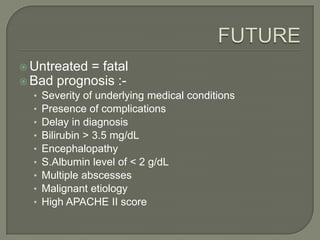  Untreated= fatal
 Bad prognosis :-
  •   Severity of underlying medical conditions
  •   Presence of complications
  •   Delay in diagnosis
  •   Bilirubin > 3.5 mg/dL
  •   Encephalopathy
  •   S.Albumin level of < 2 g/dL
  •   Multiple abscesses
  •   Malignant etiology
  •   High APACHE II score
 