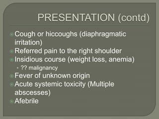  Cough    or hiccoughs (diaphragmatic
  irritation)
 Referred pain to the right shoulder
 Insidious course (weight loss, anemia)
  • ?? malignancy
 Fever  of unknown origin
 Acute systemic toxicity (Multiple
  abscesses)
 Afebrile
 