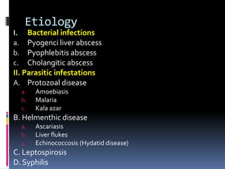 Etiology
I. Bacterial infections
a. Pyogenci liver abscess
b. Pyophlebitis abscess
c. Cholangitic abscess
II. Parasitic infestations
A. Protozoal disease
a. Amoebiasis
b. Malaria
c. Kala azar
B. Helmenthic disease
a. Ascariasis
b. Liver flukes
c. Echinococcosis (Hydatid disease)
C. Leptospirosis
D. Syphilis
 
