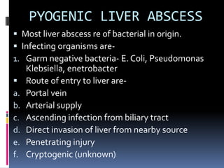 PYOGENIC LIVER ABSCESS
 Most liver abscess re of bacterial in origin.
 Infecting organisms are-
1. Garm negative bacteria- E. Coli, Pseudomonas
Klebsiella, enetrobacter
 Route of entry to liver are-
a. Portal vein
b. Arterial supply
c. Ascending infection from biliary tract
d. Direct invasion of liver from nearby source
e. Penetrating injury
f. Cryptogenic (unknown)
 