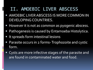II. AMOEBIC LIVER ABSCESS
 AMOEBIC LIVER ABSCESS IS MORE COMMON IN
DEVELOPING COUNTRIES.
 However it is not as common as pyogenic abscess.
 Pathogenesis is caused by Entamoeba Histolytica.
 It spreads form intestinal lesions
 Parasite occurs in 2 forms-Trophozoite and cystic
form.
 Cysts are more infective stages of the parasite and
are found in contaminated water and food.
 