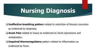 Nursing Diagnosis
 Ineffective breathing pattern related to restriction of thoracic excursion
as evidenced by dyspnoea.
 Acute Pain related to tissue as evidenced by facial expressions and
verbalization.
 Impaired thermoregulatory pattern related to inflammation as
evidenced by Fever.
 