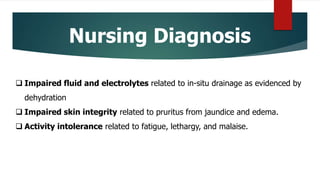 Nursing Diagnosis
 Impaired fluid and electrolytes related to in-situ drainage as evidenced by
dehydration
 Impaired skin integrity related to pruritus from jaundice and edema.
 Activity intolerance related to fatigue, lethargy, and malaise.
 