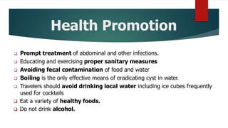 Health Promotion
 Prompt treatment of abdominal and other infections.
 Educating and exercising proper sanitary measures
 Avoiding fecal contamination of food and water
 Boiling is the only effective means of eradicating cyst in water.
 Travelers should avoid drinking local water including ice cubes frequently
used for cocktails
 Eat a variety of healthy foods.
 Do not drink alcohol.
 