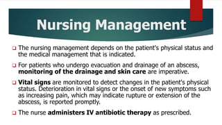 Nursing Management
 The nursing management depends on the patient's physical status and
the medical management that is indicated.
 For patients who undergo evacuation and drainage of an abscess,
monitoring of the drainage and skin care are imperative.
 Vital signs are monitored to detect changes in the patient's physical
status. Deterioration in vital signs or the onset of new symptoms such
as increasing pain, which may indicate rupture or extension of the
abscess, is reported promptly.
 The nurse administers IV antibiotic therapy as prescribed.
 