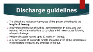 Discharge guidelines
 The clinical and radiographic progress of the patient should guide the
length of therapy.
 Intravenous medication should be administered for 14 days, and then
replaced with oral medications to complete a 4-6 week course following
adequate drainage.
 Multiple abscesses require up to 12 weeks of therapy.
 A 10-day course of Diloxanide furoate should be given at the completion of
metronidazole to destroy any amoebae in the gut.
 