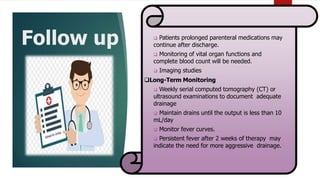 Follow up  Patients prolonged parenteral medications may
continue after discharge.
 Monitoring of vital organ functions and
complete blood count will be needed.
 Imaging studies
Long-Term Monitoring
 Weekly serial computed tomography (CT) or
ultrasound examinations to document adequate
drainage
 Maintain drains until the output is less than 10
mL/day
 Monitor fever curves.
 Persistent fever after 2 weeks of therapy may
indicate the need for more aggressive drainage.
 