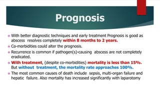 Prognosis
 With better diagnostic techniques and early treatment Prognosis is good as
abscess resolves completely within 8 months to 2 years.
 Co-morbidities could alter the prognosis.
 Recurrence is common if pathogen(s)-causing abscess are not completely
eradicated.
 With treatment, (despite co-morbidities) mortality is less than 15%.
But without treatment, the mortality rate approaches 100%.
 The most common causes of death include sepsis, multi-organ failure and
hepatic failure. Also mortality has increased significantly with laparotomy
 