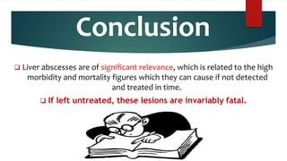Conclusion
 Liver abscesses are of significant relevance, which is related to the high
morbidity and mortality figures which they can cause if not detected
and treated in time.
 If left untreated, these lesions are invariably fatal.
 