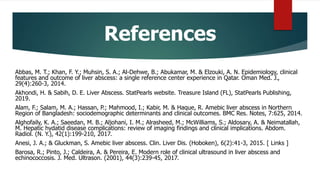 References
Abbas, M. T.; Khan, F. Y.; Muhsin, S. A.; Al-Dehwe, B.; Abukamar, M. & Elzouki, A. N. Epidemiology, clinical
features and outcome of liver abscess: a single reference center experience in Qatar. Oman Med. J.,
29(4):260-3, 2014.
Akhondi, H. & Sabih, D. E. Liver Abscess. StatPearls website. Treasure Island (FL), StatPearls Publishing,
2019.
Alam, F.; Salam, M. A.; Hassan, P.; Mahmood, I.; Kabir, M. & Haque, R. Amebic liver abscess in Northern
Region of Bangladesh: sociodemographic determinants and clinical outcomes. BMC Res. Notes, 7:625, 2014.
Alghofaily, K. A.; Saeedan, M. B.; Aljohani, I. M.; Alrasheed, M.; McWilliams, S.; Aldosary, A. & Neimatallah,
M. Hepatic hydatid disease complications: review of imaging findings and clinical implications. Abdom.
Radiol. (N. Y.), 42(1):199-210, 2017.
Anesi, J. A.; & Gluckman, S. Amebic liver abscess. Clin. Liver Dis. (Hoboken), 6(2):41-3, 2015. [ Links ]
Barosa, R.; Pinto, J.; Caldeira, A. & Pereira, E. Modern role of clinical ultrasound in liver abscess and
echinococcosis. J. Med. Ultrason. (2001), 44(3):239-45, 2017.
 