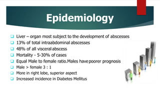 Epidemiology
 Liver – organ most subject to the development of abscesses
 13% of total intraabdominal abscesses
 48% of all visceral abscess
 Mortality - 5-30% of cases
 Equal Male to female ratio.Males havepoorer prognosis
 Male > female 3 : 1
 More in right lobe, superior aspect
 Increased incidence in Diabetes Mellitus
 