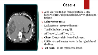 Case -1
 A 29 year old Indian man reported a 4-day
history of RUQ abdominal pain. fever, chills and
fatigue.
 Laboratory tests
 Leukocytosis- 14040 cells/mm3
 Total bilirubin- 1.6 mg/dl,
 ALT-100 U/L, AST- 69 U/L.
 Chest X-ray - right hemidiaphragm.
 USG- 10 cm diameter lesion in the right lobe of
the liver.
 CT scan - 10 cm hypodense lesion
 