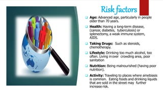 Risk factors
 Age: Advanced age, particularly in people
older than 70 years.
 Health: Having a long-term disease,
(cancer, diabetes, tuberculosis) or
splenectomy, a weak immune system,
AIDS.
 Taking Drugs: Such as steroids,
chemotherapy.
 Lifestyle: Drinking too much alcohol, too
often. Living in over crowding area, poor
sanitation
 Nutrition: Being malnourished (having poor
nutrition).
 Activity: Traveling to places where amebiasis
is common. Eating foods and drinking liquids
that are sold in the street may further
increase risk.
 