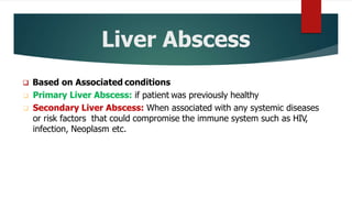 Liver Abscess
 Based on Associated conditions
 Primary Liver Abscess: if patient was previously healthy
 Secondary Liver Abscess: When associated with any systemic diseases
or risk factors that could compromise the immune system such as HIV,
infection, Neoplasm etc.
 