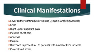 Clinical Manifestations
Fever (either continuous or spiking),(PUO in AmoebicAbscess)
Chills
Right upper quadrant pain
Pleuritic chest pain
Anorexia
Malaise
Diarrhoea is present in 1/3 patients with amoebic liver abscess
Clay-colored stools
 