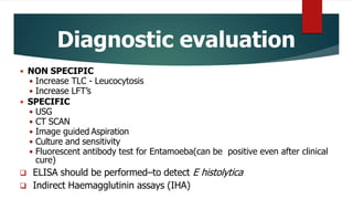Diagnostic evaluation
 NON SPECIPIC
 Increase TLC - Leucocytosis
 Increase LFT’s
 SPECIFIC
 USG
 CT SCAN
 Image guided Aspiration
 Culture and sensitivity
 Fluorescent antibody test for Entamoeba(can be positive even after clinical
cure)
 ELISA should be performed–to detect E histolytica
 Indirect Haemagglutinin assays (IHA)
 