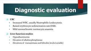 Diagnostic evaluation
 CBC
 Increased WBC, usually NeutrophilicLeukocytosis.
 Raised erythrocyte sedimentation rate(ESR).
 Mild normochromic normocyticanaemia.
 Liver functionstudies
 Hypoalbuminemia
 Elevation of alkalinephosphatase
 Elevations of transaminase and bilirubin levels(variable)
 