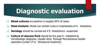Diagnostic evaluation
 Blood cultures are positive in roughly 50% of cases.
 Stool Analysis: Stools can contain cysts or trophozoites of E. histolytica.
 Serology should be carried out if E. histolyticais suspected.
 Culture of abscess fluid should be the goal in establishing
microbiologic diagnosis. Usually done through Percutaneous needle
aspiration (under CTor Ultrasound Guidance)
 