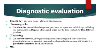 Diagnostic evaluation
1. ChestX-Ray: May show raised right hemi-diaphragm on.
2. Ultrasonography
a) Can show abscess and also allow guided percutaneous aspiration and drainage and biliary
tree examination. A Doppler ultrasound study may be done to check for blood flow in
your liver.
3. CTscanning
a) Can show the abscess, allow guided aspiration and drainage and showother intra-
abdominal abscessesora possiblecause such as diverticulardisease, appendicitis, etc. It is
good forthedetection of small abscesses.
4. MRI
 