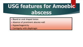 USG features for Amoebic
abscess
 Round or oval shaped lesion
 Absence of prominent abscess wall
 Hypoechogenicity
 Contiguity with diaphragm
 